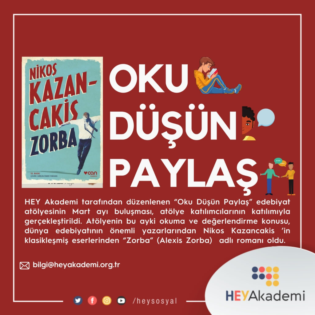 Kırmızı zemin üzerine hazırlanmış bir tanıtım afişi görülüyor. Sol tarafta, Nikos Kazancakis’in “Zorba” adlı kitabının kapağı yer alıyor. Kapakta açık renk bir arka plan üzerinde dans eder gibi kollarını açmış bir erkek figürü bulunuyor. Üst kısmında “Nikos Kazancakis”, altında büyük harflerle “Zorba” yazısı yer alıyor. Sağ tarafta büyük beyaz harflerle üç satır halinde şu ifadeler yazılmış: OKU – yanında kitap okuyan bir çocuk illüstrasyonu, DÜŞÜN – yanında konuşma balonlu bir karakter, PAYLAŞ – yanında sohbet eden iki kişi figürü bulunuyor. Alt bölümdeki açıklama metninde, HEY Akademi tarafından düzenlenen “Oku Düşün Paylaş” edebiyat atölyesinin Mart ayı buluşmasının gerçekleştirildiği belirtiliyor. Bu ayın okuma ve değerlendirme konusu olarak dünya edebiyatının önemli yazarlarından Nikos Kazancakis’in klasikleşmiş eseri “Zorba (Alexis Zorba)” romanının ele alındığı ifade ediliyor. Afişin alt kısmında bilgi@heyakademi.org.tr e-posta adresi, sosyal medya simgeleri ve “/heysosyal” yazısı yer alıyor. Sağ alt köşede ise HEYAkademi logosu bulunuyor.